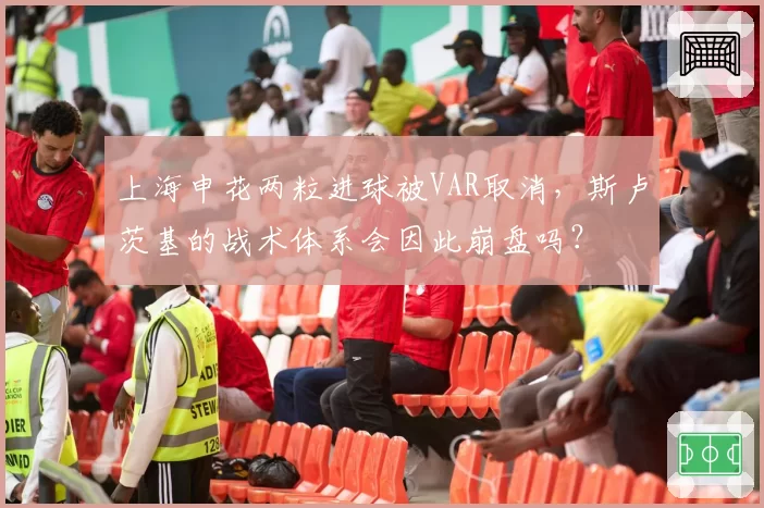 上海申花两粒进球被VAR取消,斯卢茨基的战术体系会因此崩盘吗?